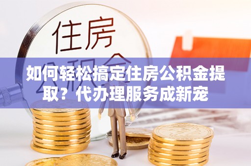 团队如何轻松搞定住房公积金提取？代办理服务成新宠