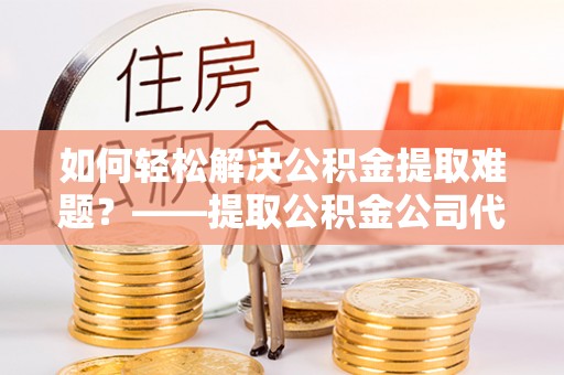 团队如何轻松解决公积金提取难题？——提取公积金公司代办服务详解