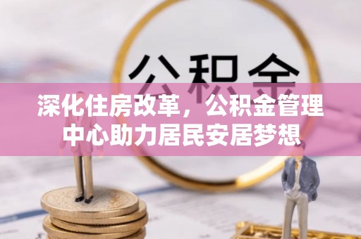 团队深化住房改革，公积金管理中心助力居民安居梦想