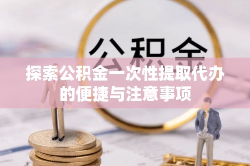 团队探索公积金一次性提取代办的便捷与注意事项
